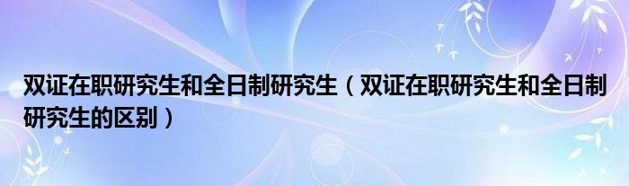 双证在职研究生和全日制研究生(双证在职研究生和全日制研究生的区别)