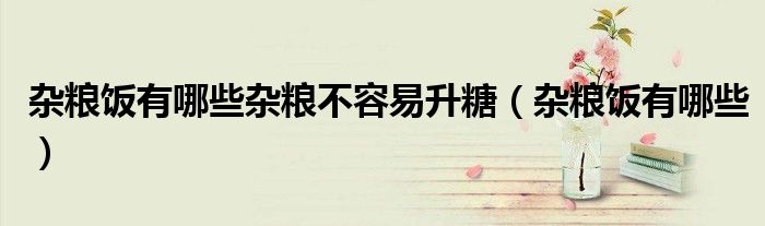 杂粮饭有哪些杂粮不容易升糖(杂粮饭有哪些)