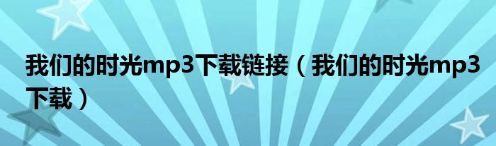 我们的时光mp3下载链接(我们的时光mp3下载)