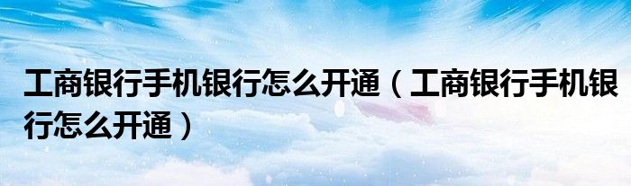 工商银行手机银行怎么开通(工商银行手机银行怎么开通)