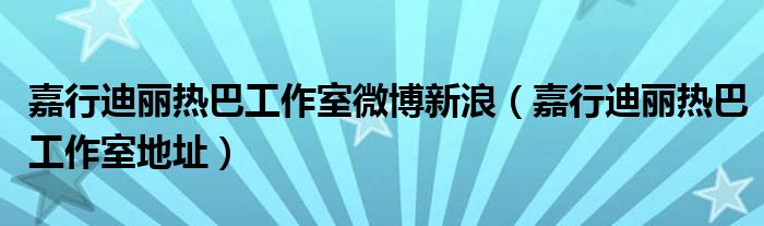 嘉行迪丽热巴工作室微博新浪(嘉行迪丽热巴工作室地址)