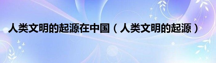 人类文明的起源在中国（人类文明的起源）