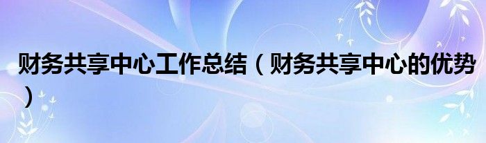 财务共享中心工作总结(财务共享中心的优势)