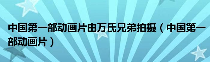 中国第一部动画片由万氏兄弟拍摄(中国第一部动画片)