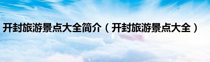 开封旅游景点大全简介(开封旅游景点大全)