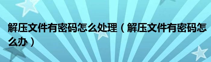解压文件有密码怎么处理(解压文件有密码怎么办)