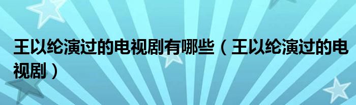 王以纶演过的电视剧有哪些(王以纶演过的电视剧)