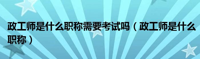 政工师是什么职称需要考试吗(政工师是什么职称)