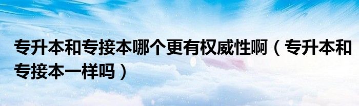 专升本和专接本哪个更有权威性啊(专升本和专接本一样吗)