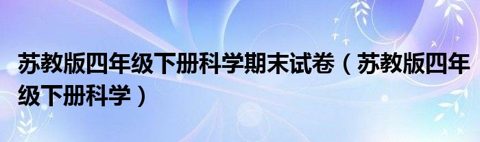 苏教版四年级下册科学期末试卷(苏教版四年级下册科学)