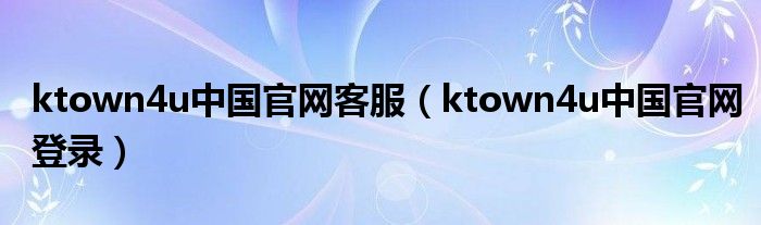 ktown4u中国官网客服(ktown4u中国官网登录)