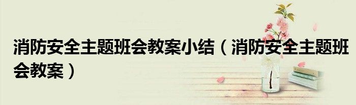 消防安全主题班会教案小结(消防安全主题班会教案)