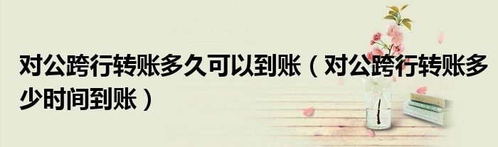 对公跨行转账多久可以到账(对公跨行转账多少时间到账)