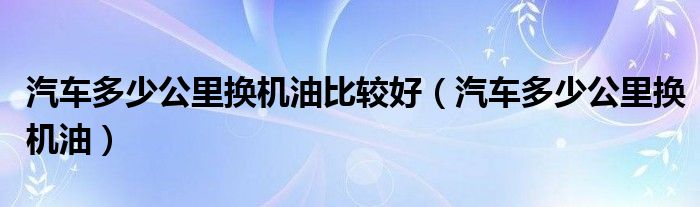 汽车多少公里换机油比较好(汽车多少公里换机油)