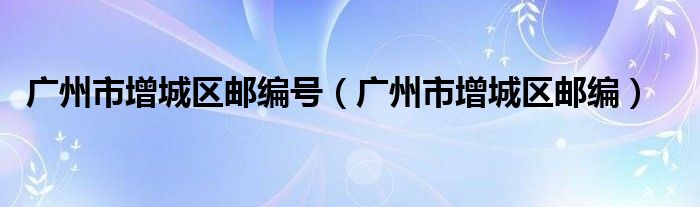 广州市增城区邮编号(广州市增城区邮编)