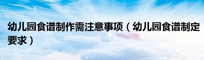 幼儿园食谱制作需注意事项(幼儿园食谱制定要求)