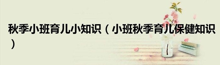 秋季小班育儿小知识(小班秋季育儿保健知识)