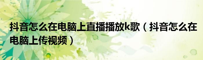 抖音怎么在电脑上直播播放k歌(抖音怎么在电脑上传视频)