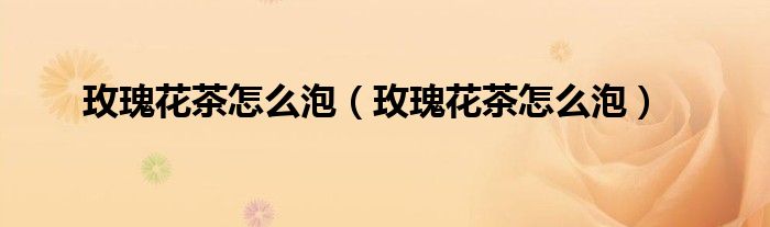 玫瑰花茶怎么泡(玫瑰花茶怎么泡)