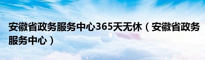 安徽省政务服务中心365天无休(安徽省政务服务中心)