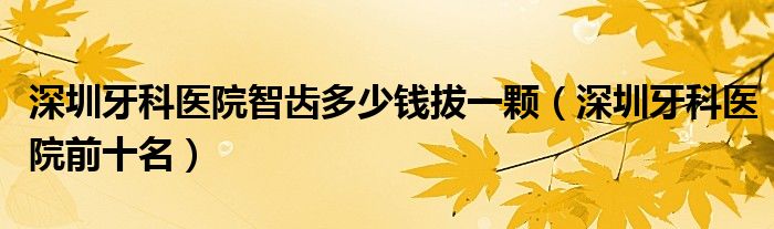 深圳牙科医院智齿多少钱拔一颗(深圳牙科医院前十名)