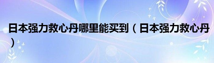 日本强力救心丹哪里能买到(日本强力救心丹)