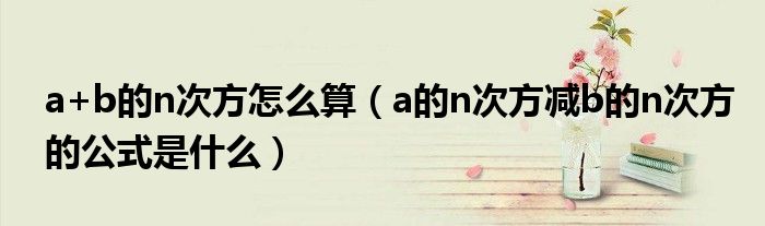 a+b的n次方怎么算(a的n次方减b的n次方的公式是什么)