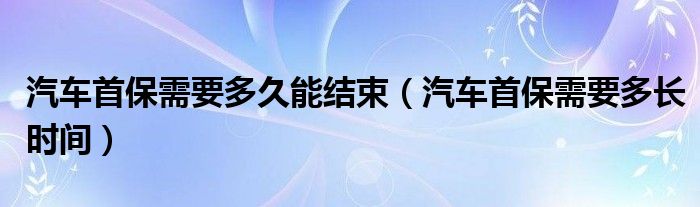 汽车首保需要多久能结束(汽车首保需要多长时间)