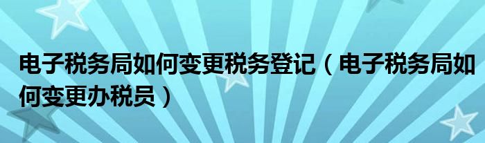 电子税务局如何变更税务登记（电子税务局如何变更办税员）