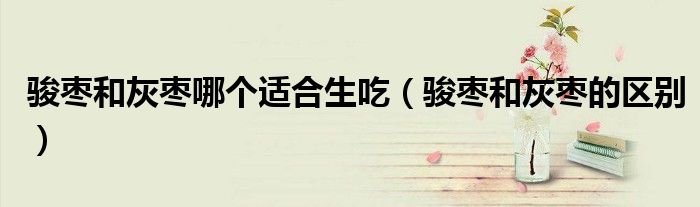 骏枣和灰枣哪个适合生吃(骏枣和灰枣的区别)