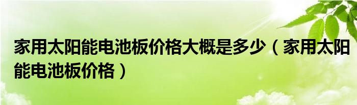 家用太阳能电池板价格大概是多少(家用太阳能电池板价格)