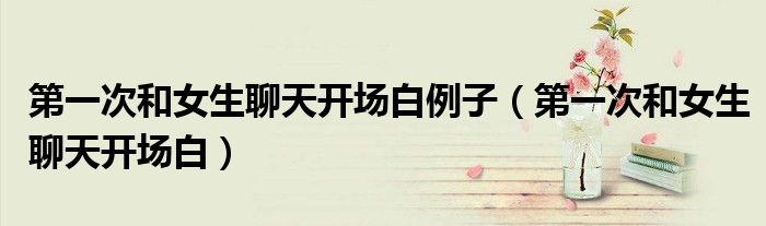 第一次和女生聊天开场白例子(第一次和女生聊天开场白)