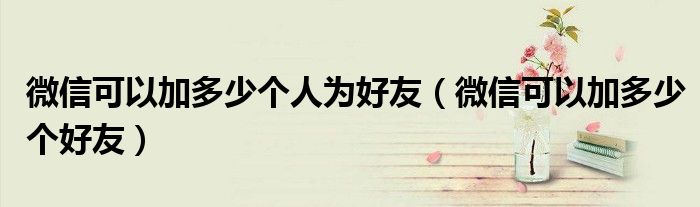 微信可以加多少个人为好友(微信可以加多少个好友)