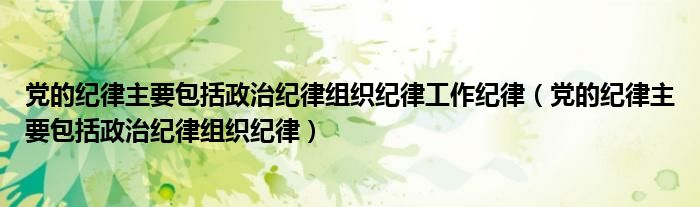 党的纪律主要包括政治纪律组织纪律工作纪律(党的纪律主要包括政治纪律组织纪律)