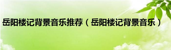 岳阳楼记背景音乐推荐(岳阳楼记背景音乐)