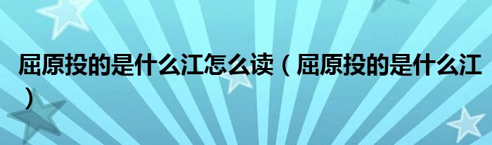 屈原投的是什么江怎么读(屈原投的是什么江)
