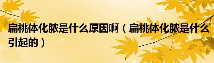 扁桃体化脓是什么原因啊(扁桃体化脓是什么引起的)