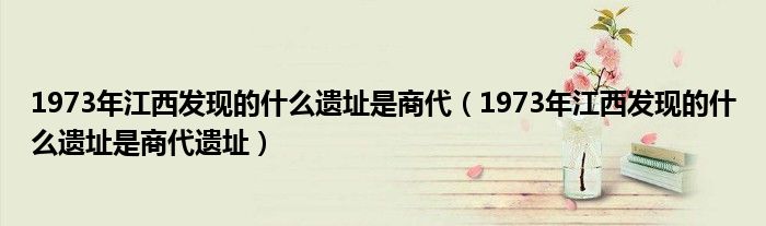 1973年江西发现的什么遗址是商代(1973年江西发现的什么遗址是商代遗址)