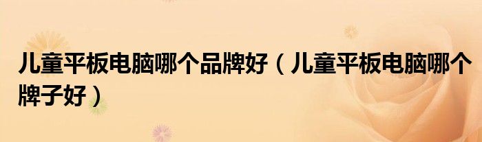 儿童平板电脑哪个品牌好(儿童平板电脑哪个牌子好)