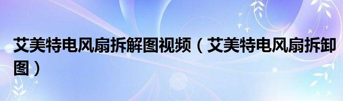 艾美特电风扇拆解图视频(艾美特电风扇拆卸图)