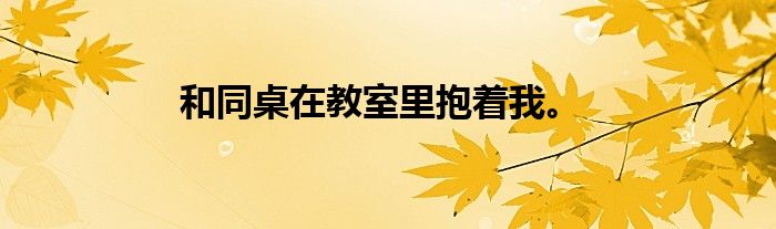 和同桌在教室里抱着我。