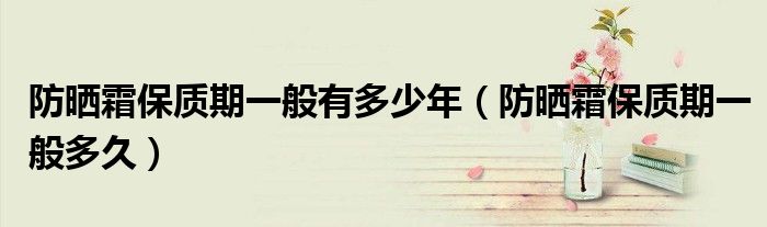 防晒霜保质期一般有多少年(防晒霜保质期一般多久)
