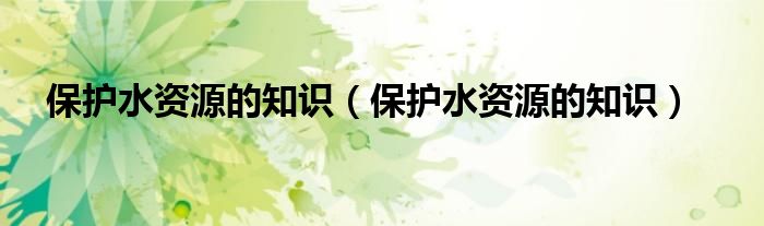 保护水资源的知识(保护水资源的知识)