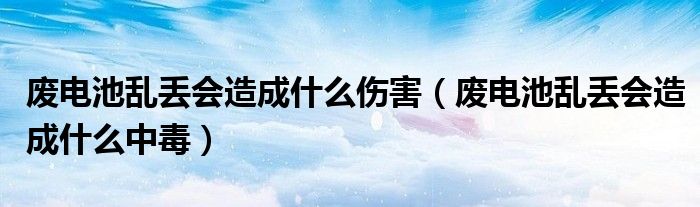 废电池乱丢会造成什么伤害(废电池乱丢会造成什么中毒)