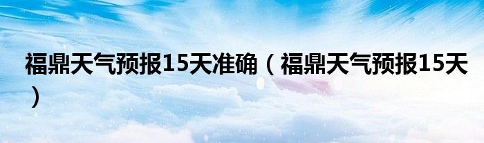 福鼎天气预报15天准确(福鼎天气预报15天)