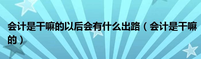 会计是干嘛的以后会有什么出路(会计是干嘛的)