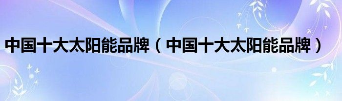 中国十大太阳能品牌(中国十大太阳能品牌)