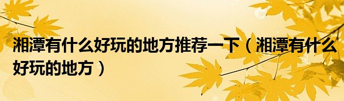 湘潭有什么好玩的地方推荐一下（湘潭有什么好玩的地方）