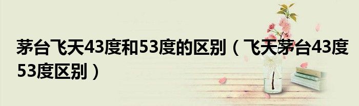 茅台飞天43度和53度的区别(飞天茅台43度53度区别)