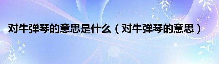 对牛弹琴的意思是什么（对牛弹琴的意思）